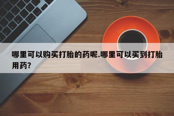 私人医院能不能打胎药哪里可以购买打胎的药呢.哪里可以买到打胎用药？